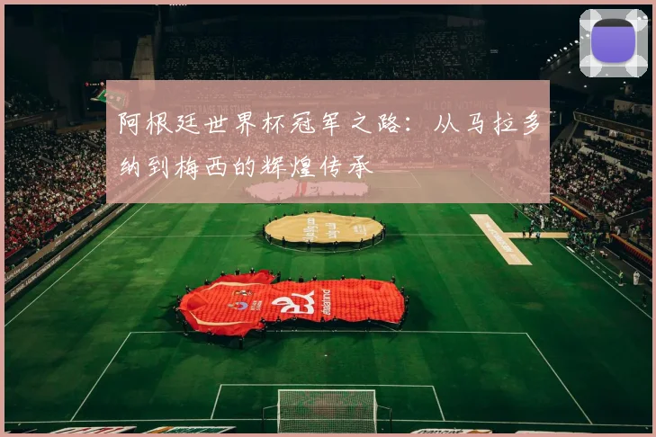 阿根廷世界杯冠军之路：从马拉多纳到梅西的辉煌传承