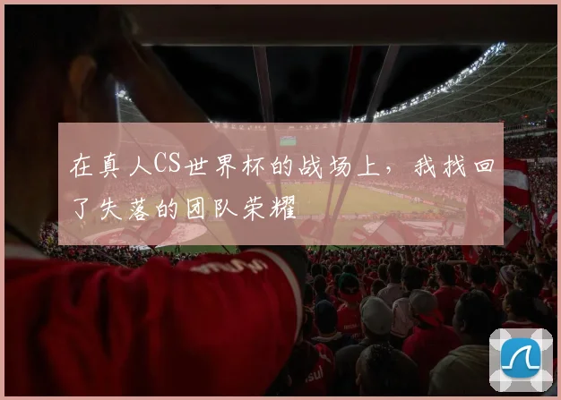 在真人CS世界杯的战场上，我找回了失落的团队荣耀
