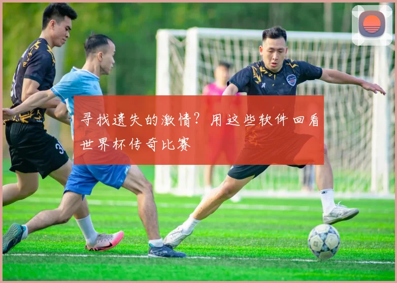 寻找遗失的激情？用这些软件回看世界杯传奇比赛