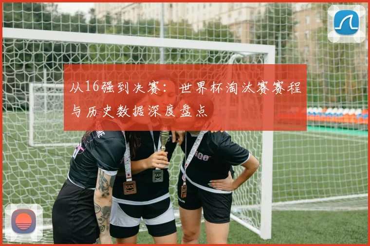 从16强到决赛：世界杯淘汰赛赛程与历史数据深度盘点